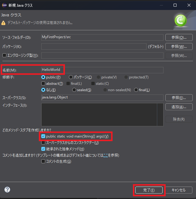 3.「新規 Java クラス」ウィンドウで、「名前」に**HelloWorld**と入力します。（Javaでは、クラス名の先頭は大文字にするのが慣習です） 4.「どのメソッド・スタブを作成しますか？」という項目で、**public static void main(String[] args)**のチェックボックスに、必ずチェックを入れてください。これが、プログラムの実行開始点となります。 5.「完了」ボタンをクリックします。